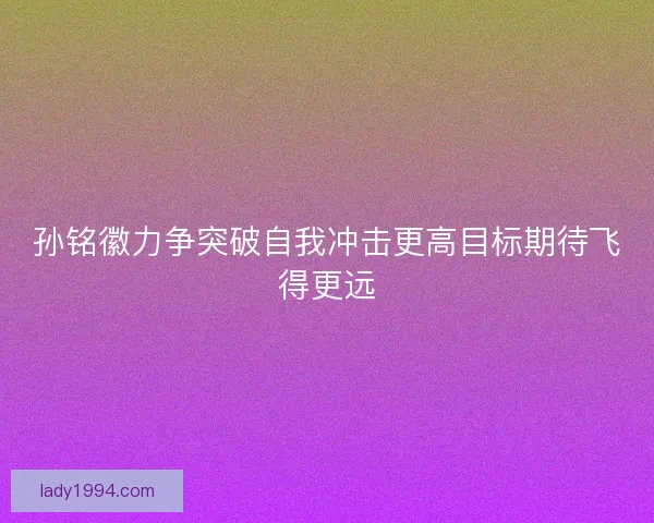 孙铭徽力争突破自我冲击更高目标期待飞得更远