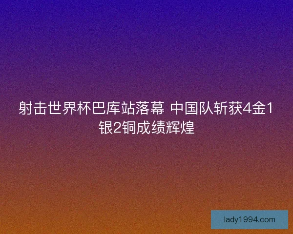 射击世界杯巴库站落幕 中国队斩获4金1银2铜成绩辉煌