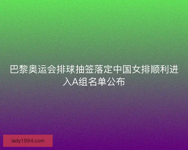巴黎奥运会排球抽签落定中国女排顺利进入A组名单公布